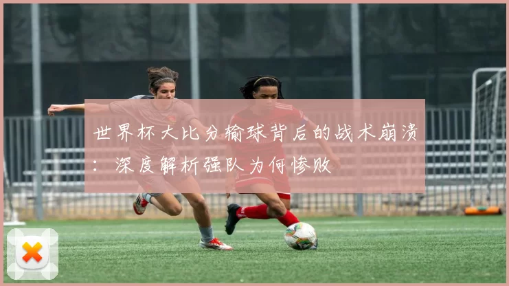 世界杯大比分输球背后的战术崩溃：深度解析强队为何惨败