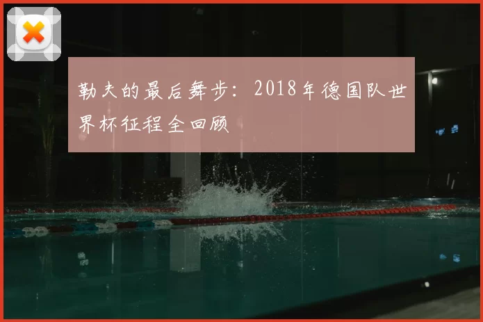 勒夫的最后舞步:2018年德国队世界杯征程全回顾