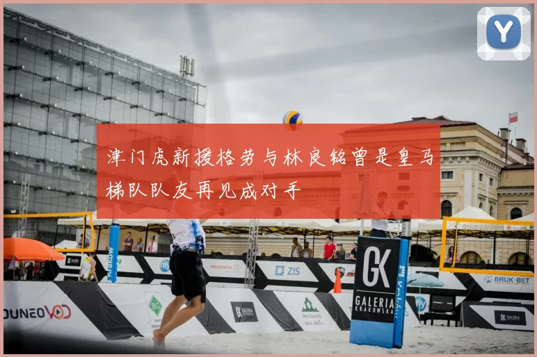 津门虎新援格劳与林良铭曾是皇马梯队队友再见成对手