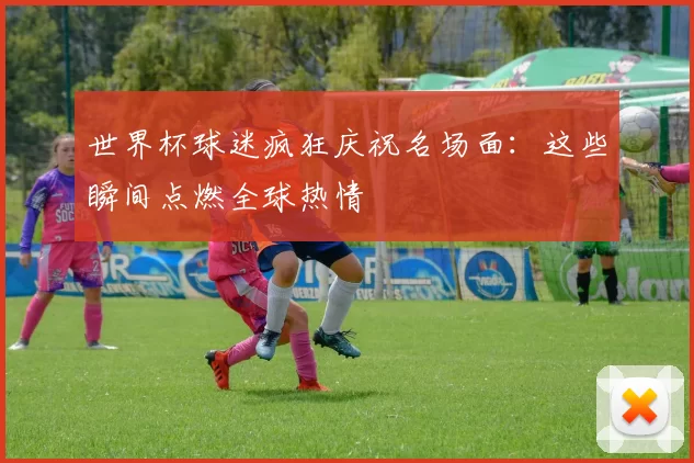 世界杯球迷疯狂庆祝名场面:这些瞬间点燃全球热情