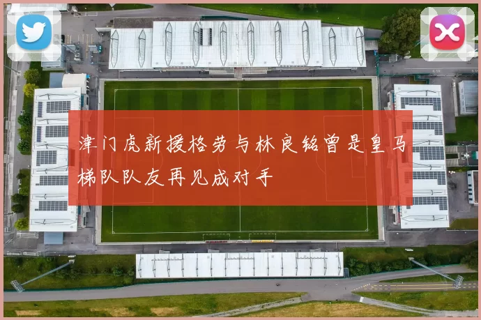 津门虎新援格劳与林良铭曾是皇马梯队队友再见成对手