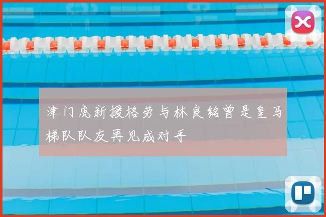 津门虎新援格劳与林良铭曾是皇马梯队队友再见成对手