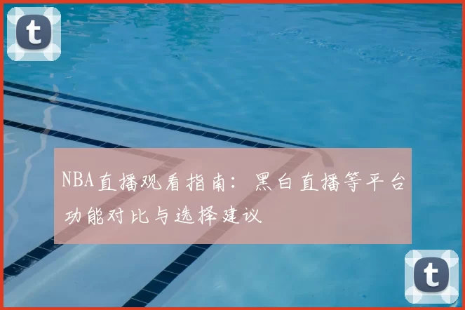 NBA直播观看指南：黑白直播等平台功能对比与选择建议