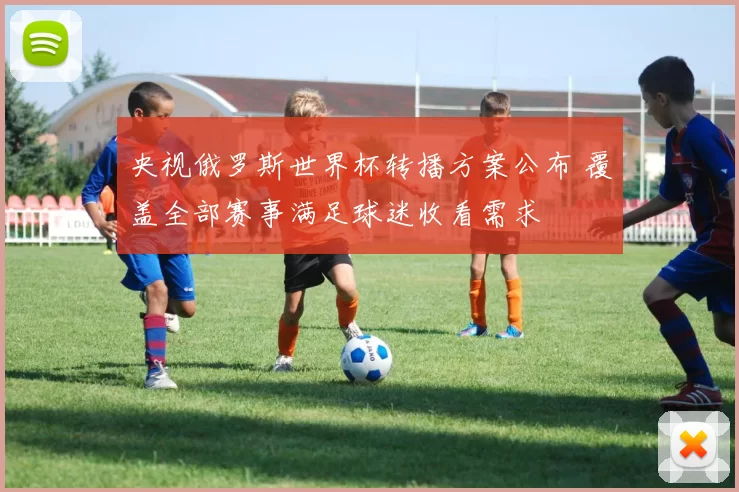 央视俄罗斯世界杯转播方案公布 覆盖全部赛事满足球迷收看需求