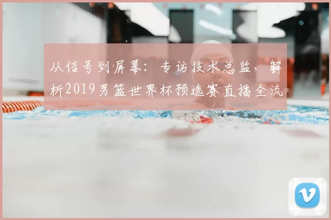 从信号到屏幕：专访技术总监，解析2019男篮世界杯预选赛直播全流程