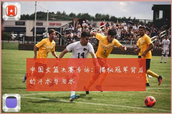 中国女篮决赛专访：揭秘冠军背后的汗水与泪水