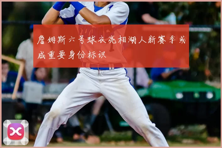 詹姆斯六号球衣亮相湖人新赛季或成重要身份标识