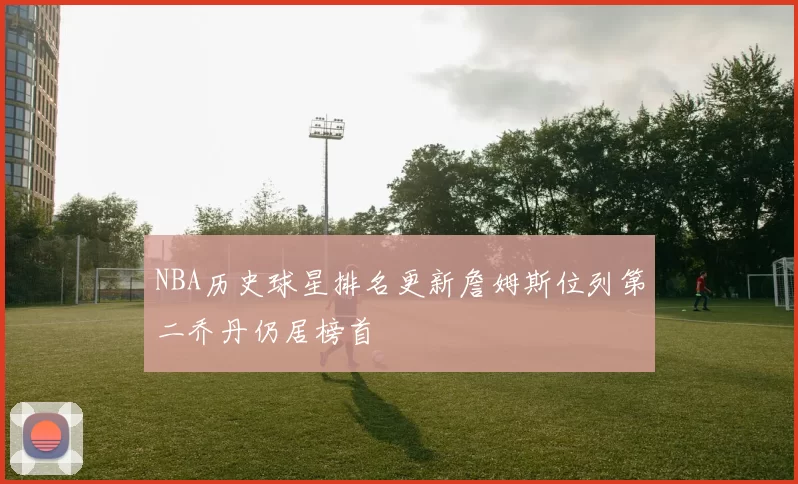 NBA历史球星排名更新詹姆斯位列第二乔丹仍居榜首