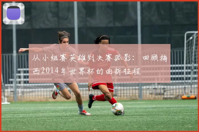 从小组赛英雄到决赛孤影：回顾梅西2014年世界杯的曲折征程