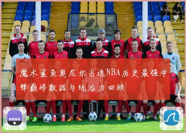 魔术鲨鱼奥尼尔当选NBA历史最强中锋巅峰数据与统治力回顾