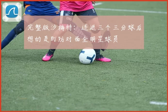 完整版沙梅特：连进三个三分球后想的是盯防对面全明星球员