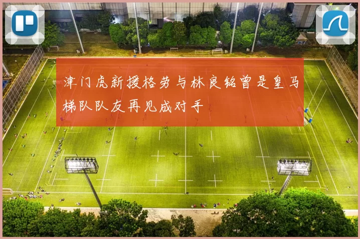 津门虎新援格劳与林良铭曾是皇马梯队队友再见成对手