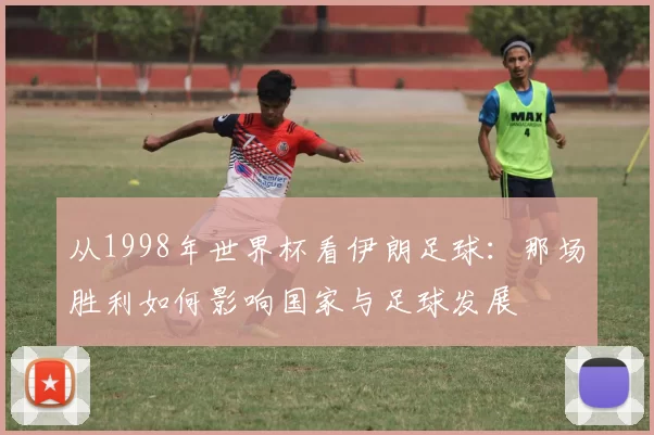 从1998年世界杯看伊朗足球:那场胜利如何影响国家与足球发展