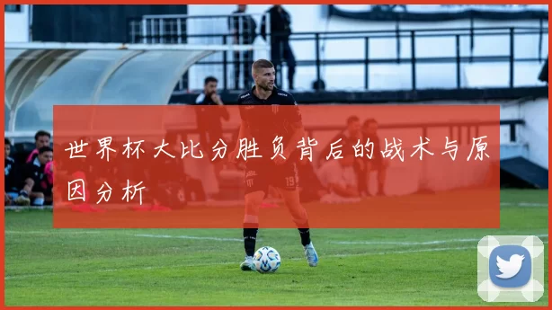 世界杯大比分胜负背后的战术与原因分析