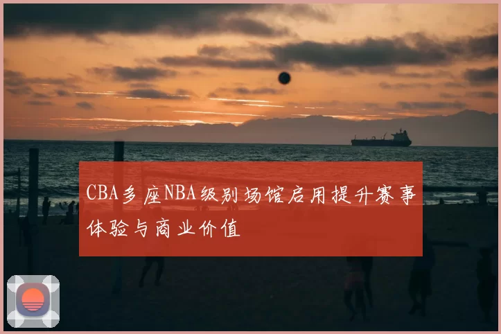 CBA多座NBA级别场馆启用提升赛事体验与商业价值