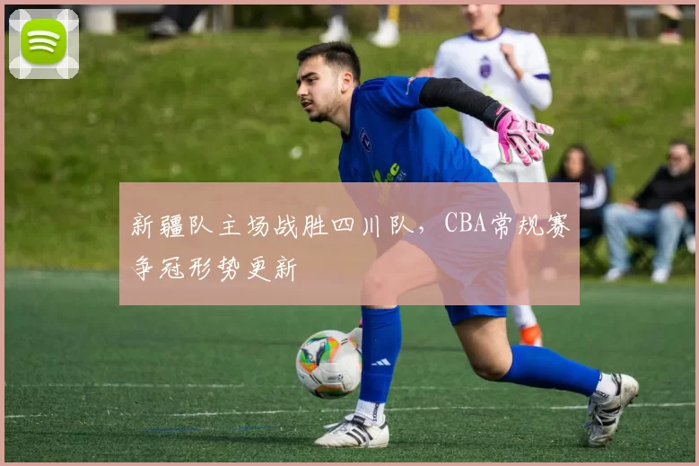 新疆队主场战胜四川队，CBA常规赛争冠形势更新