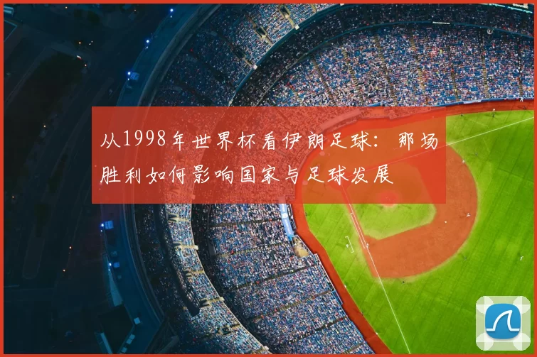 从1998年世界杯看伊朗足球：那场胜利如何影响国家与足球发展