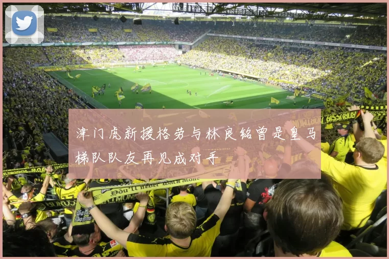 津门虎新援格劳与林良铭曾是皇马梯队队友再见成对手