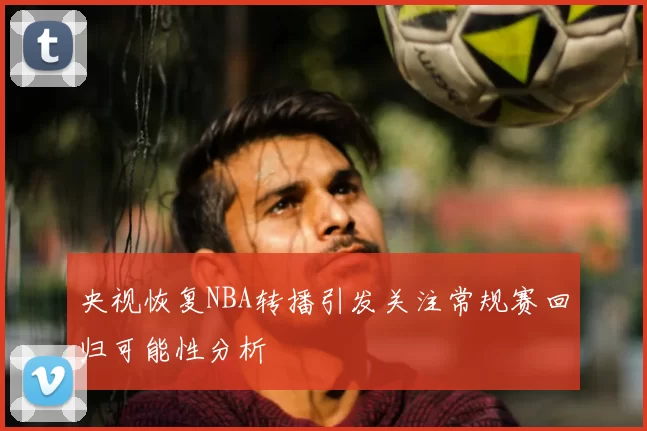 央视恢复NBA转播引发关注常规赛回归可能性分析