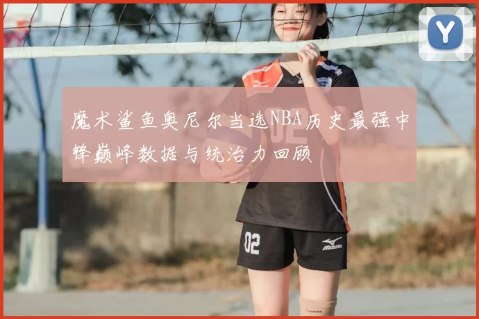 魔术鲨鱼奥尼尔当选NBA历史最强中锋巅峰数据与统治力回顾
