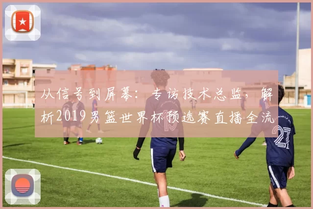 从信号到屏幕：专访技术总监，解析2019男篮世界杯预选赛直播全流程
