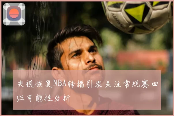央视恢复NBA转播引发关注常规赛回归可能性分析