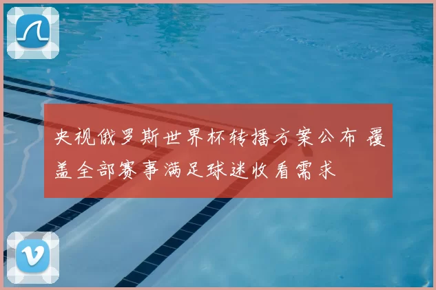 央视俄罗斯世界杯转播方案公布 覆盖全部赛事满足球迷收看需求