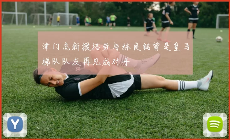 津门虎新援格劳与林良铭曾是皇马梯队队友再见成对手
