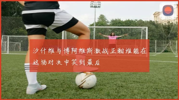 沙什维与博阿维斯激战正酣谁能在这场对决中笑到最后
