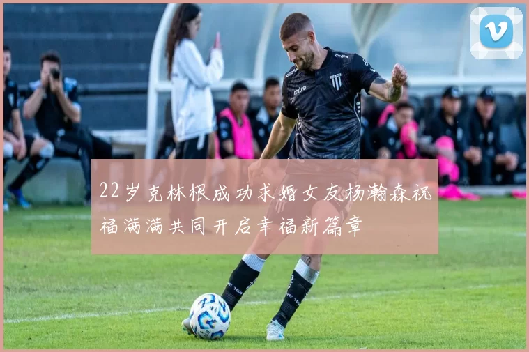 22岁克林根成功求婚女友杨瀚森祝福满满共同开启幸福新篇章