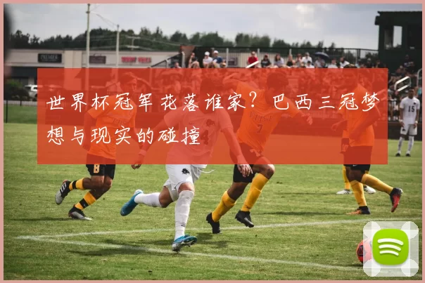 世界杯冠军花落谁家？巴西三冠梦想与现实的碰撞