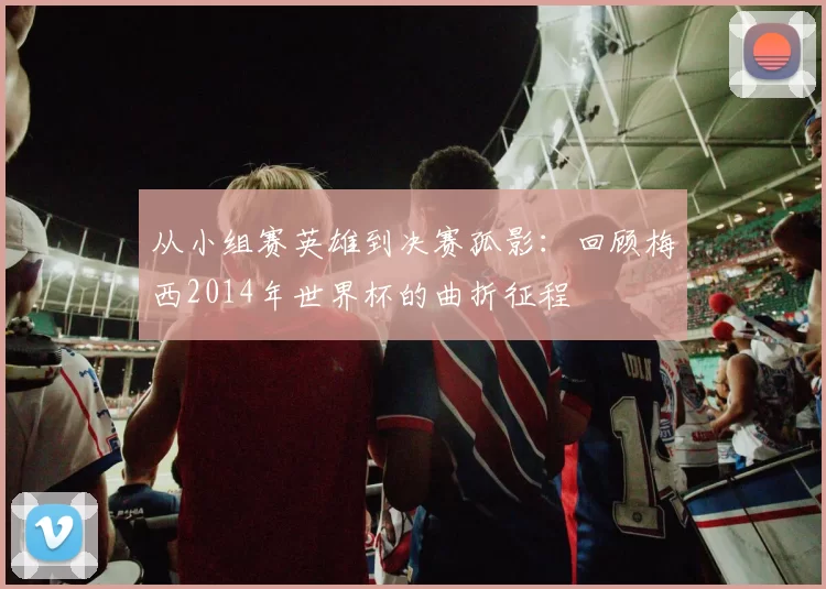 从小组赛英雄到决赛孤影：回顾梅西2014年世界杯的曲折征程