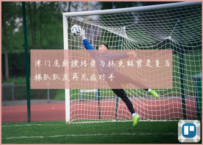 津门虎新援格劳与林良铭曾是皇马梯队队友再见成对手