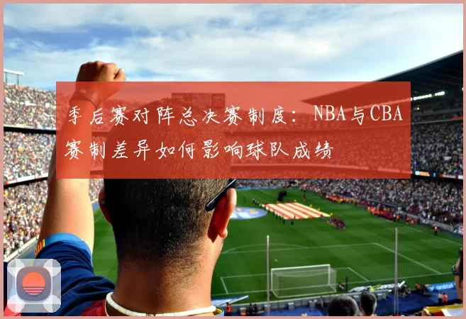 季后赛对阵总决赛制度：NBA与CBA赛制差异如何影响球队成绩