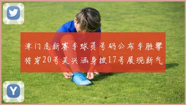 津门虎新赛季球员号码公布季胜攀将穿20号吴兴涵身披17号展现新气象