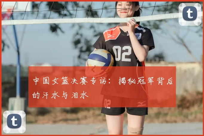 中国女篮决赛专访：揭秘冠军背后的汗水与泪水