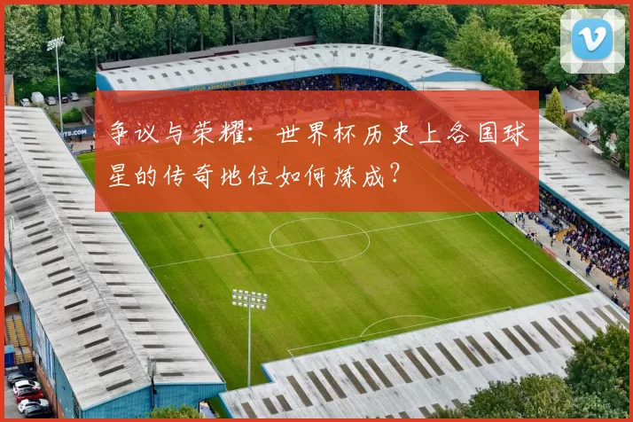 争议与荣耀:世界杯历史上各国球星的传奇地位如何炼成?