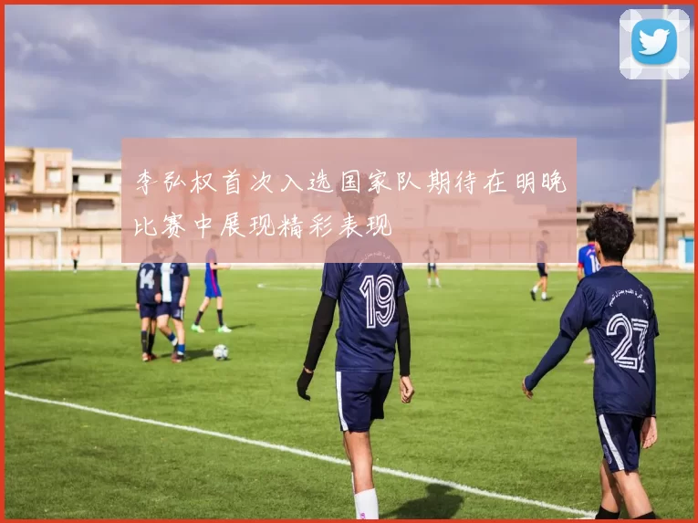 李弘权首次入选国家队期待在明晚比赛中展现精彩表现