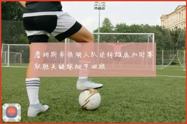 詹姆斯率领湖人队逆转雄鹿加时赛取胜关键球细节回顾