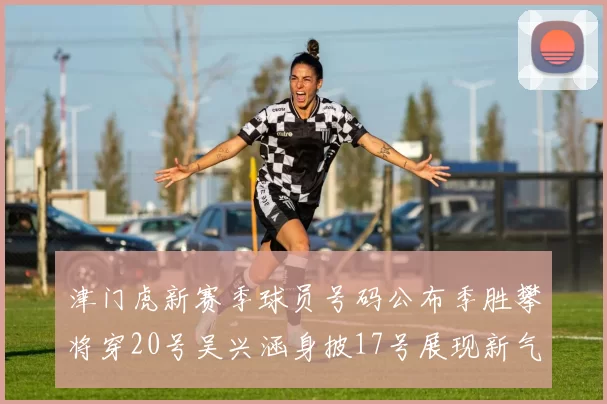 津门虎新赛季球员号码公布季胜攀将穿20号吴兴涵身披17号展现新气象