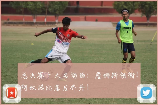 总决赛十大名场面：詹姆斯领衔！阿奴诺比落后乔丹！