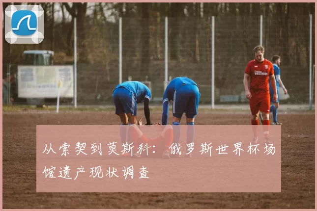 从索契到莫斯科:俄罗斯世界杯场馆遗产现状调查
