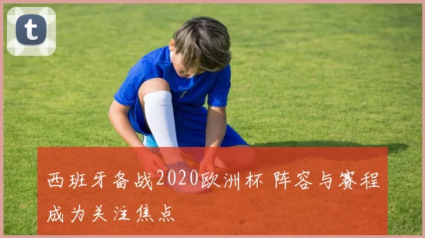 西班牙备战2020欧洲杯 阵容与赛程成为关注焦点