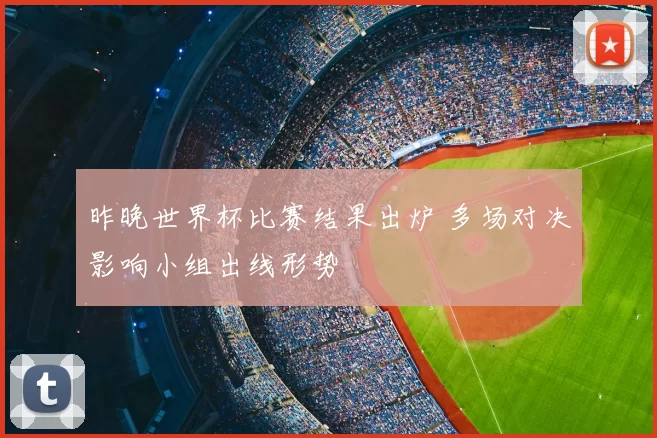 昨晚世界杯比赛结果出炉 多场对决影响小组出线形势