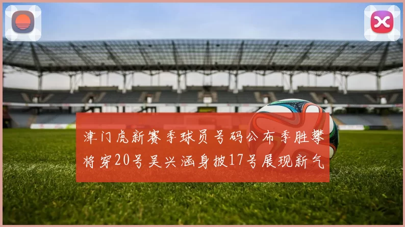 津门虎新赛季球员号码公布季胜攀将穿20号吴兴涵身披17号展现新气象