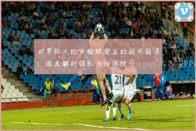 世界杯大比分输球背后的战术崩溃：深度解析强队为何惨败