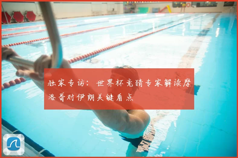 独家专访：世界杯竞猜专家解读摩洛哥对伊朗关键看点
