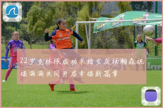 22岁克林根成功求婚女友杨瀚森祝福满满共同开启幸福新篇章