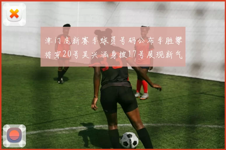 津门虎新赛季球员号码公布季胜攀将穿20号吴兴涵身披17号展现新气象
