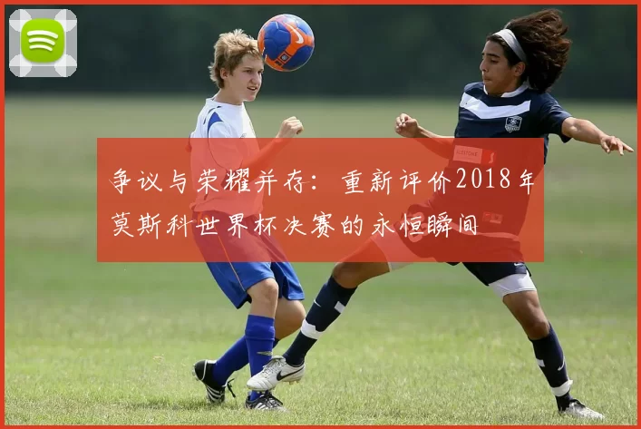 争议与荣耀并存:重新评价2018年莫斯科世界杯决赛的永恒瞬间